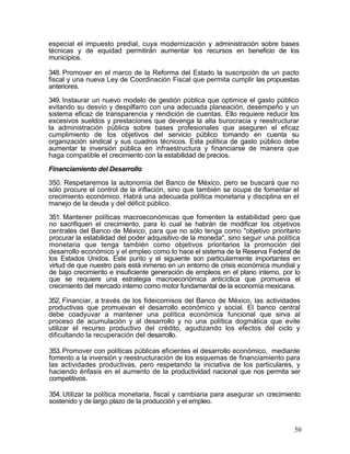 especial el impuesto predial, cuya modernización y administración sobre bases
técnicas y de equidad permitirán aumentar los recursos en beneficio de los
municipios.

348. Promover en el marco de la Reforma del Estado la suscripción de un pacto
fiscal y una nueva Ley de Coordinación Fiscal que permita cumplir las propuestas
anteriores.

349. Instaurar un nuevo modelo de gestión pública que optimice el gasto público
evitando su desvío y despilfarro con una adecuada planeación, desempeño y un
sistema eficaz de transparencia y rendición de cuentas. Ello requiere reducir los
excesivos sueldos y prestaciones que devenga la alta burocracia y reestructurar
la administración pública sobre bases profesionales que aseguren el eficaz
cumplimiento de los objetivos del servicio público tomando en cuenta su
organización sindical y sus cuadros técnicos. Esta política de gasto público debe
aumentar la inversión pública en infraestructura y financiarse de manera que
haga compatible el crecimiento con la estabilidad de precios.

Financiamiento del Desarrollo

350. Respetaremos la autonomía del Banco de México, pero se buscará que no
sólo procure el control de la inflación, sino que también se ocupe de fomentar el
crecimiento económico. Habrá una adecuada política monetaria y disciplina en el
manejo de la deuda y del déficit público.

351. Mantener políticas macroeconómicas que fomenten la estabilidad pero que
no sacrifiquen el crecimiento, para lo cual se habrán de modificar los objetivos
centrales del Banco de México, para que no sólo tenga como "objetivo prioritario
procurar la estabilidad del poder adquisitivo de la moneda", sino seguir una política
monetaria que tenga también como objetivos prioritarios la promoción del
desarrollo económico y el empleo como lo hace el sistema de la Reserva Federal de
los Estados Unidos. Este punto y el siguiente son particularmente importantes en
virtud de que nuestro país está inmerso en un entorno de crisis económica mundial y
de bajo crecimiento e insuficiente generación de empleos en el plano interno, por lo
que se requiere una estrategia macroeconómica anticíclica que promueva el
crecimiento del mercado interno como motor fundamental de la economía mexicana.

352. Financiar, a través de los fideicomisos del Banco de México, las actividades
productivas que promuevan el desarrollo económico y social. El banco central
debe coadyuvar a mantener una política económica funcional que sirva al
proceso de acumulación y al desarrollo y no una política dogmática que evite
utilizar el recurso productivo del crédito, agudizando los efectos del ciclo y
dificultando la recuperación del desarrollo.

353. Promover con políticas públicas eficientes el desarrollo económico, mediante
fomento a la inversión y reestructuración de los esquemas de financiamiento para
las actividades productivas, pero respetando la iniciativa de los particulares, y
haciendo énfasis en el aumento de la productividad nacional que nos permita ser
competitivos.

354. Utilizar la política monetaria, fiscal y cambiaria para asegurar un crecimiento
sostenido y de largo plazo de la producción y el empleo.



                                                                                   50
 