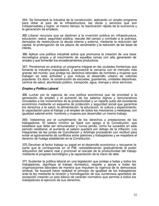364. Se fomentará la industria de la construcción, aplicando un amplio programa
para dotar al país de la infraestructura, las obras y servicios que son
indispensables y lograr, al mismo tiempo, la reactivación rápida de la economía y
la generación de empleos.

365. Liberar recursos que se destinen a la inversión pública en infraestructura,
educación, salud, seguridad pública, rescate del campo y combate a la pobreza,
derivados de reestructurar la deuda interna y externa, mediante la reducción del
capital, la prolongación de los plazos de vencimiento y la reducción de las tasas de
interés.

366. Aplicar una política industrial activa que promueva la creación de una base
tecnológica propia y el crecimiento de aquellas ramas con alta generación de
empleo y que fomenten los encadenamientos productivos.

367. Pondremos en práctica un programa integral en las ciudades fronterizas que
fomente la industria maquiladora, y aproveche la cercanía con el mercado más
grande del mundo; que proteja los derechos laborales de hombres y mujeres que
trabajan en esta actividad y que incluya el desarrollo urbano de colonias
populares. Es decir, la construcción de escuelas, guarderías, unidades deportivas,
centros de salud, alumbrado público, transporte, agua, drenaje y otros servicios.

Empleo y Política Laboral

368. Luchar por la vigencia de una política económica que de prioridad a la
generación de empleo y el aumento de los salarios dignos y remunerativos
vinculados a los incrementos de la productividad y un reparto justo del excedente
económico mediante un esquema de protección y seguridad social que garantice
los derechos a la salud, la alimentación, la educación, la cultura y esparcimiento,
la capacitación para el trabajo y el empleo de todos los mexicanos y mexicanas, con
igualdad salarial entre hombres y mujeres por desarrollar un mismo trabajo.

369. Velaremos por el cumplimiento de los derechos y prestaciones de los
trabajadores. El salario mínimo se fijará con apego a la Constitución, que
establece que debe ser remunerador y nunca jamás, como ha sucedido en este
periodo neoliberal, el aumento al salario quedará por debajo de la inflación. Los
integrantes de las juntas de Conciliación y Arbitraje procederán con rectitud para
evitar el agravamiento de conflictos entre patrones y trabajadores y se respetará el
derecho de huelga establecido en la Constitución.

370. Devolver al factor trabajo su papel en el desarrollo económico y recuperar la
parte que le corresponde en el PIB, reestableciendo gradualmente el poder
adquisitivo del salario real y promover el rescate de la productividad del trabajo
mediante el progreso tecnológico y la capacitación de la mano de obra.

371. Sustentar la política laboral en una legislación que proteja a todas y todos los
trabajadores, dignifique el trabajo domestico, respete y apoye a todas las
organizaciones laborales de manera que impulsen la vigencia de la democracia
sindical. Se buscará hacer realidad el principio de igualdad de los trabajadores
ante la ley mediante la revisión y homologación de sus numerosos apartados de
excepción creando un piso básico de carácter normativo que permita a todos los
trabajadores el ejercicio de sus derechos.



                                                                                   52
 