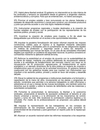 372. Habrá plena libertad sindical. El gobierno no intervendrá en la vida interna de
los sindicatos y tampoco se respaldará desde el gobierno a dirigentes vitalicios,
antidemocráticos y corruptos. Para que se entienda bien, no habrá cacicazgos.

373. Priorizar el empleo estable y bien remunerado en los planes federales y
estatales de desarrollo económico y social para construir una sociedad productiva
y justa que permita acceder a una vida digna mediante el trabajo.

374. Instrumentar programas regionales y locales destinados a la creación de
fuentes estables de empleo con la participación de los representantes de los
sectores público, privado y social.

375. Incentivar la creación de empleos para mujeres, a fin de abatir las
desigualdades que enfrentan en el acceso a las oportunidades laborales.

376. Impulsar la paulatina formalización del sector informal creando las mejores
condiciones viables para el ingreso a la legalidad mediante adecuados
esquemas fiscales y facilidades para el cumplimiento de las obligaciones legales
en materia de protección y seguridad social y todos los derechos y
responsabilidades que marcan las leyes. En el caso de las actividades informales
ilegales que significan un problema de seguridad nacional, la política consistirá en
combatirlas mediante la aplicación estricta de la ley.

377. Reforzar la estabilidad en el empleo de acuerdo con la sustentabilidad de
la fuente de trabajo, mediante una política deliberada de recuperación salarial,
acorde a la estrategia de fortalecimiento del mercado interno con base en la
recuperación de la producción agropecuaria, el fortalecimiento el sector
energético y un elevado dinamismo de la obra pública en materia de vivienda e
infraestructura para el conjunto de la actividad económica. El gobierno federal
coadyuvará con los gobiernos locales para que cuenten con instrumentos que
impulsen a los sectores público, privado y social en favor del empleo y desarrollo
del país.

378. Elevar la calidad de los programas e instituciones destinados a la formación y
capacitación de la mano de obra, incorporando en los planes y programas de
estudio, contenidos que permitan a la persona trabajadora no sólo informarse y
adiestrarse en el uso y manejo de las nuevas tecnologías, sino también sobre los
derechos que le asisten y sobre la manera de defenderlos ante las instancias y
autoridades competentes.

379. Fomentar la productividad, la democracia, la libertad y la autonomía
sindicales, preservando el derecho de asociación profesional, el derecho al voto
directo universal y secreto y a la eliminación de los mecanismos de control,
registro y toma de nota. Ello revalorará la contratación colectiva legítima y no
simulada. Por medio de la profesionalización se propiciará una justicia laboral
imparcial.

380. Impulsar la representación de los trabajadores en los consejos de
administración de las empresas públicas y privadas, para aumentar la
productividad de las empresas y para garantizar un reparto justo de la riqueza que
generan.

381. Alcanzar un acuerdo nacional sobre las reformas necesarias a los esquemas


                                                                                  53
 
