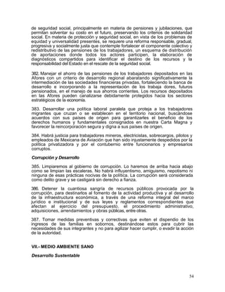 de seguridad social, principalmente en materia de pensiones y jubilaciones, que
permitan solventar su costo en el futuro, preservando los criterios de solidaridad
social. En materia de protección y seguridad social, en vista de los problemas de
equidad y universalidad presentes, se requiere una reforma responsable, gradual,
progresiva y socialmente justa que contemple fortalecer el componente colectivo y
redistributivo de las pensiones de los trabajadores, un esquema de distribución
de aportaciones donde todos los actores participen, la elaboración de
diagnósticos compartidos para identificar el destino de los recursos y la
responsabilidad del Estado en el rescate de la seguridad social.

382. Manejar el ahorro de las pensiones de los trabajadores depositados en las
Afores con un criterio de desarrollo regional abaratando significativamente la
intermediación de las sociedades financieras privadas, fortaleciendo la banca de
desarrollo e incorporando a la representación de los trabaja dores, futuros
pensionados, en el manejo de sus ahorros corrientes. Los recursos depositados
en las Afores pueden canalizarse debidamente protegidos hacia los sectores
estratégicos de la economía.

383. Desarrollar una política laboral paralela que proteja a los trabajadores
migrantes que cruzan o se establecen en el territorio nacional, buscándose
acuerdos con sus países de origen para garantizarles el beneficio de los
derechos humanos y fundamentales consignados en nuestra Carta Magna y
favorecer la reincorporación segura y digna a sus países de origen.

384. Habrá justicia para trabajadores mineros, electricistas, sobrecargos, pilotos y
empleados de Mexicana de Aviación que han sido injustamente despedidos por la
política privatizadora y por el contubernio entre funcionarios y empresarios
corruptos.

Corrupción y Desarrollo

385. Limpiaremos al gobierno de corrupción. Lo haremos de arriba hacia abajo
como se limpian las escaleras. No habrá influyentismo, amiguismo, nepotismo ni
ninguna de esas prácticas nocivas de la política. La corrupción será considerada
como delito grave y se castigará sin derecho a fianza.

386. Detener la cuantiosa sangría de recursos públicos provocada por la
corrupción, para destinarlos al fomento de la actividad productiva y al desarrollo
de la infraestructura económica, a través de una reforma integral del marco
jurídico e institucional y de sus leyes y reglamentos correspondientes que
afectan al ejercicio del presupuesto, el procedimiento administrativo,
adquisiciones, arrendamientos y obras públicas, entre otras.

387. Tomar medidas preventivas y correctivas que eviten el dispendio de los
ingresos de las familias en sobornos, destinándose estos para cubrir las
necesidades de sus integrantes y no para agilizar hacer cumplir, o evadir la acción
de la autoridad.


VII.- MEDIO AMBIENTE SANO

Desarrollo Sustentable



                                                                                  54
 