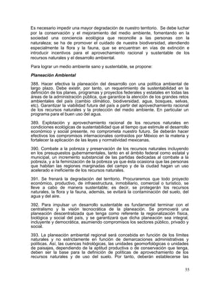 Es necesario impedir una mayor degradación de nuestro territorio. Se debe luchar
por la conservación y el mejoramiento del medio ambiente, fomentando en la
sociedad una conciencia ecológica que reconcilie a las personas con la
naturaleza; se ha de promover el cuidado de nuestra biodiversidad, atendiendo
especialmente la flora y la fauna, que se encuentran en vías de extinción e
introducir incentivos para el aprovechamiento racional y sustentable de los
recursos naturales y el desarrollo ambiental.

Para lograr un medio ambiente sano y sustentable, se propone:

Planeación Ambiental

388. Hacer efectiva la planeación del desarrollo con una política ambiental de
largo plazo. Debe existir, por tanto, un requerimiento de sustentabilidad en la
definición de los planes, programas y proyectos federales y estatales en todas las
áreas de la administración pública, que garantice la atención de los grandes retos
ambientales del país (cambio climático, biodiversidad, agua, bosques, selvas,
etc). Garantizar la viabilidad futura del país a partir del aprovechamiento racional
de los recursos naturales y la protección del medio ambiente. En particular un
programa para el buen uso del agua.

389. Explotación y aprovechamiento racional de los recursos naturales en
condiciones ecológicas de sustentabilidad que al tiempo que estimule el desarrollo
económico y social presente, no comprometa nuestro futuro. Se deberán hacer
efectivos los compromisos internacionales contraídos por México en la materia y
fortalecer la aplicación de las leyes y normatividad mexicanas.

390. Combate a la pobreza y preservación de los recursos naturales incluyendo
en los presupuestos gubernamentales, tanto en el ámbito federal como estatal y
municipal, un incremento substancial de las partidas dedicadas al combate a la
pobreza, y a la feminización de la pobreza ya que ésta ocasiona que las personas
que habitan las regiones marginadas del campo y de la ciudad hagan un uso
acelerado e ineficiente de los recursos naturales.

391. Se frenará la degradación del territorio. Procuraremos que todo proyecto
económico, productivo, de infraestructura, inmobiliario, comercial o turístico, se
lleve a cabo de manera sustentable; es decir, se protegerán los recursos
naturales, la flora y la fauna, además, se evitará la contaminación del suelo, del
agua y del aire.

392. Para impulsar un desarrollo sustentable es fundamental terminar con el
centralismo y la visión tecnocrática de la planeación. Se promoverá una
planeación descentralizada que tenga como referente la regionalización física,
biológica y social del país, y se garantizará que dicha planeación sea integral,
incluyente y democrática, asumiendo compromisos los sectores público, privado y
social.

393. La planeación ambiental regional será concebida en función de los límites
naturales y no estrictamente en función de demarcaciones administrativas y
políticas. Así, las cuencas hidrológicas, las unidades geomorfológicas o unidades
de paisajes, dependiendo de la aptitud productiva o de conservación que tenga,
deben ser la base para la definición de políticas de aprovechamiento de los
recursos naturales y de uso del suelo. Por tanto, deberán establecerse las


                                                                                  55
 