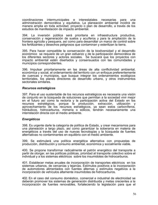 coordinaciones intermunicipales e interestatales necesarias para una
administración democrática y equitativa. La planeación ambiental incidirá de
manera amplia en toda actividad, proyecto o plan de desarrollo, a través de los
estudios de manifestación de impacto ambiental.

394. La inversión pública será prioritaria en infraestructura productiva,
conservación y regeneración de suelos y acuíferos y para la ampliación de la
frontera agrícola y pesquera, así como para desarrollar un marco de control sobre
los fertilizantes y desechos peligrosos que contaminan y esterilizan la tierra.

395. Para hacer compatible la conservación de la biodiversidad y el desarrollo
económico se requiere de un gran esfuerzo y de la participación democrática de
los diferentes sectores y actores sociales. Se buscará que los proyectos con
impacto ambiental estén diseñados y consensuados con las comunidades y
municipios correspondientes.

396. Impulsar prioritariamente en las áreas de alta conflictividad ambiental,
económica y social, el ordenamiento del territorio con un enfoque preferentemente
de cuencas y municipios, que busque integrar los ordenamientos ecológicos
territoriales, los planes directores de desarrollo urbano, y otros instrumentos
sectoriales similares.

Recursos estratégicos

397. Para el uso sustentable de los recursos estratégicos es necesaria una visión
de conjunto en la búsqueda de soluciones que permitan a la sociedad vivir mejor
en el futuro así como la rectoría y la participación activa del Estado en los
recursos estratégicos, porque la producción, extracción, utilización y
aprovechamiento de los recursos estratégicos, ya sean estos carboníferos,
hidráulicos, hidrocarburos, mimería o eólicos, tendrán necesariamente una
interrelación directa con el medio ambiente.

Energéticos

398. Es urgente darle la categoría de política de Estado, y crear mecanismos para
una planeación a largo plazo, así como garantizar la soberanía en materia de
energéticos a través del uso de nuevas tecnologías y la búsqueda de fuentes
alternativas no contaminantes en equilibrio con el medio ambiente.

399. Se estimulará una política energética alternativa con propuestas de
producción, distribución y consumo ambiental, económica y socialmente viable.

400. Se propone transformar radicalmente el patrón energético del transporte a
partir de otorgar, en las políticas públicas, prioridad al transporte colectivo sobre el
individual y a los sistemas eléctricos sobre los insumidotes de hidrocarburos.

401. Establecer metas anuales de incorporación de transportes eléctricos en los
sistemas urbanos, de cercanías y lejanías. Estímulos positivos a la incorporación
de automotores alimentados con fuentes alternas y estímulos negativos a la
incorporación de vehículos altamente insumidotes de hidrocarburos.

402. En el caso del consumo doméstico, comercial e industrial de electricidad se
deberán promover los sistemas de generación distribuida y metas crecientes a la
incorporación de fuentes renovables, fortaleciendo la legislación para que el


                                                                                      56
 