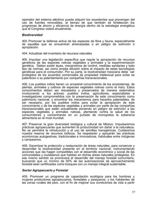operador del sistema eléctrico pueda adquirir los excedentes que provengan del
uso de fuentes renovables, al tiempo de que también se fortalezcan los
programas de ahorro y eficiencia de energía dentro de la estrategia energética
que el Congreso votará anualmente.

Biodiversidad

403. Promover la defensa activa de las especies de flora y fauna, especialmente
de aquellas que se encuentran amenazadas o en peligro de extinción ó
apropiación.

404. Actualizar del inventario de recursos naturales

405. Impulsar una legislación específica que regule la apropiación de recursos
genéticos de las especies nativas vegetales y animales y la experimentación
genética. Deben existir leyes, mecanismos de control, medidas sanitarias y todo
tipo de normas, así como amplia difusión sobre el impacto de estas tecnologías
genéticas para el consumidor. Por su parte, la biodiversidad mexicana debe ser
protegidos de los acuerdos comerciales de propiedad intelectual para evitar se
patenticen o su patentamiento por compañías transnacionales.

406. Los pueblos indios tienen un ancestral conocimiento de los ecosistemas, de
plantas, animales y cultivos de especies vegetales nativas como el maíz. Estos
conocimientos deben ser rescatados y preservados de manera sistemática
involucrando a los actores: pueblos indios, agricultores, especialistas e
investigadores comprometidos con la preservación de este conocimiento como
patrimonio nacional, y encontrar los mecanismos para hacerlos patentables, de
ser necesario, por los pueblos indios para evitar la apropiación de este
conocimiento y de las especies vegetales y animales por parte de las compañías
transnacionales que están actualmente poniendo en peligro de extinción a las
especies vegetales y animales nativas, atentando contra la salud de los
consumidores y concentrando en un puñado de monopolios la soberanía
alimentaria en el nivel mundial.

407. Preservar la gran diversidad biológica y cultural de México. Impulsaremos
prácticas agropecuarias que aumenten la productividad sin dañar a la naturaleza.
No se permitirá la introducción y el uso de semillas transgénicas. Cuidaremos
nuestra reserva de recursos bióticos. Se respetarán y apoyarán las prácticas
económicas autogestivas, tradicionales e innovadoras, habituales entre indígenas
y campesinos.

408. Garantizar la protección y restauración de áreas naturales, para conservar y
desarrollar la biodiversidad presente en el territorio nacional, instrumentando
acciones que las hagan compatibles con el desarrollo económico y social de las
comunidades y ciudadanos que habitan en dichas áreas naturales protegidas. En
ese mismo sentido se promoverá el desarrollo del manejo forestal comunitario,
buscando que un mínimo de 50% de las autorizaciones de aprovechamiento
forestal sean certificadas como bosques con un manejo integral sustentable.

Sector Agropecuario y Forestal

409. Promover un programa de capacitación ecológica para los hombres y
mujeres productores agropecuarios, forestales y pesqueros, y los habitantes de
las zonas rurales del país, con el fin de mejorar sus condiciones de vida a partir


                                                                                57
 