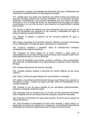 los mexicanos. Impulsar una estrategia de tratamiento del agua, fortaleciendo las
instituciones correspondientes con tecnologías avanzadas.

417. Legislar para que exista una regulación de política hídrica que proteja los
recursos naturales, preserve los recursos forestales y la construcción de obras
hidráulicas, considerando a las cuencas hidrológicas con sus cauces naturales.
Promover el uso de todas las formas de aprovechamiento del agua que estén
encaminadas a su uso más racional y que preserven su disponibilidad y calidad
para el futuro.

418. Diseñar y aplicar las políticas que sean necesarios para que en el país se
usen las tecnologías que aseguren el uso racional y sustentable del agua en
todos los sectores usuarios del recurso.

419. Mejorar la calidad y cobertura de los servicios públicos de agua y
saneamiento.

420. Apoyar propuestas en los ámbitos nacional, regional y local para racionalizar
el uso, distribución y reciclaje del agua y garantizar su conservación.

421. Construir, mantener y rehabilitar obras de infraestructura hidráulica
considerando los impactos de género.

422. Proyectar en forma integral en el corto, mediano y largo plazo, la
sostenibilidad en el suministro de agua para el campo y las ciudades a partir de la
disponibilidad del agua y no de su demanda.

423. Dotar de facultades concurrentes, jurídicas y políticas, a los ayuntamientos
para que sean corresponsables de la administración y operación de los sistemas
de agua.

424. Proteger eficazmente las reservas naturales.

425. Impulsar políticas dirigidas a alimentar los mantos freáticos de las zonas
urbanas.

426. Tratar y reciclar las aguas después de uso doméstico y municipal.

427. Aplicar una política de administración del agua que obligue a los usuarios no
domésticos a tratar y reciclar sus aguas servidas, antes de descargarlas en los
cuerpos receptores.

428. Impulsar el uso de aguas tratadas en las actividades gubernamentales,
privadas y comercial, donde sea viable.

429. Garantizar que se cumpla la ley, en el rubro que las empresas industriales
estén obligadas a tener sus propias tuberías de aguas y desechos residuales.

430. Promover el intercambio de agua entre sectores, de forma que se asegure el
ahorro del recurso.

431. Para fomentar el intercambio de agua entre sectores y lograr reducir su
desperdicio se propone la creación de un organismo que financie el desarrollo de
tecnologías que reduzcan significativamente el consumo del vital líquido.


                                                                                 59
 