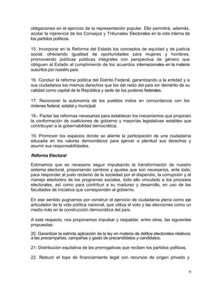 obligaciones en el ejercicio de la representación popular. Ello permitirá, además,
acotar la injerencia de los Consejos y Tribunales Electorales en la vida interna de
los partidos políticos.

15. Incorporar en la Reforma del Estado los conceptos de equidad y de justicia
social, ofreciendo igualdad de oportunidades para mujeres y hombres,
promoviendo políticas públicas integrales con perspectiva de género que
obliguen al Estado al cumplimiento de los acuerdos internacionales en la materia
suscritos por nuestro país.

16. Concluir la reforma política del Distrito Federal, garantizando a la entidad y a
sus ciudadanos los mismos derechos que los del resto del país sin demérito de su
calidad como capital de la República y sede de los poderes federales.

17. Reconocer la autonomía de los pueblos indios en concordancia con los
órdenes federal, estatal y municipal.

18.- Pactar las reformas necesarias para establecer los mecanismos que propicien
la conformación de coaliciones de gobierno y mayorías legislativas estables que
contribuyan a la gobernabilidad democrática.

19. Promover los espacios donde se aliente la participación de una ciudadanía
educada en los valores democráticos para ejercer a plenitud sus derechos y
asumir sus responsabilidades.

Reforma Electoral

Estimamos que es necesario seguir impulsando la transformación de nuestro
sistema electoral, proponiendo cambios y ajustes que son necesarios, ante todo,
para responder al justo reclamo de la sociedad por el dispendio, la corrupción y el
manejo electorero de los programas sociales, todo ello vinculado a los procesos
electorales, así como para contribuir a su madurez y desarrollo, en uso de las
facultades de iniciativa que corresponden al gobierno.

En ese sentido pugnamos por construir el ejercicio de ciudadanía plena como eje
articulador de la vida política nacional, que utiliza el voto y las elecciones como un
medio más en la construcción democrática del país.

A este respecto, nos proponemos impulsar y respaldar, entre otras, las siguientes
propuestas:

20. Garantizar la estricta aplicación de la ley en materia de delitos electorales relativos
a las precampañas, campañas y gasto de precandidatos y candidatos.

21. Distribución equitativa de las prerrogativas que reciben los partidos políticos.

22. Reducir el tope de financiamiento legal con recursos de origen privado y


                                                                                          6
 