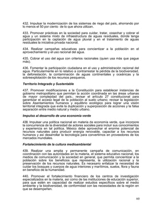 432. Impulsar la modernización de los sistemas de riego del país, ahorrando por
lo menos el 50 por ciento de lo que ahora utilizan.

433. Promover prácticas en la sociedad para cuidar, tratar, cosechar y cobrar el
agua y un sistema mixto de infraestructura de aguas residuales, donde tenga
participación en la captación de agua pluvial y en el tratamiento de aguas
residuales la iniciativa privada nacional.

434. Realizar campañas educativas para concientizar a la población en el
aprovechamiento y el uso racional del agua.

435. Cobrar el uso del agua con criterios racionales (quien usa más que pague
más).

436. Fomentar la participación ciudadana en el uso y administración racional del
agua. Particularmente en lo relativo a contrarrestar la pérdida de la biodiversidad,
la deforestación, la contaminación de aguas continentales y oceánicas y la
sobreexplotación de los recursos pesqueros.

Territorio Integrado y Sustentable

437. Promover modificaciones a la Constitución para establecer instancias de
gobierno metropolitano que permitan la acción coordinada en las áreas urbanas
de mayor complejidad del país.; revisar el artículo 27 constitucional para
garantizar el acceso legal de la población al suelo urbano; revisar la legislación
sobre Asentamientos humanos y equilibrio ecológico para lograr una visión
territorial integrada que evite la duplicación y superposición de acciones y la falsa
separación entre medio natural y medio urbano.

Impulso al desarrollo de una economía verde

438. Impulsar una política nacional en materia de economía verde, que incorpore
la concurrencia de la diversidad de actores sociales para incluir sus conocimientos
y experiencia en tal política. México debe aprovechar el enorme potencial de
recursos naturales para producir energía renovable, capacitar a los recursos
humanos y así desarrollar la tecnología para convertirnos en proveedores de los
mercados mundiales.

Fortalecimiento de la cultura medioambiental

439. Realizar una amplia y permanente campaña de comunicación, en
coordinación con las autoridades en la materia, el sistema educativo nacional, los
medios de comunicación y la sociedad en general, que permita concientizar a la
población sobre los beneficios que representa, la utilización racional y la
preservación de los recursos naturales. Es necesario enfatizar la necesidad de
cuidar los bosques y cuerpos de agua interiores y marítimos, suelos, flora y fauna
en beneficio de la humanidad.

440. Promover el fortalecimiento financiero de los centros de investigación
especializados en la materia, así como de las instituciones de educación superior,
para que estén en capacidad de realizar estudios específicos sobre el medio
ambiente y la biodiversidad, de conformidad con las necesidades de la región en
que se desempeñen.


                                                                                   60
 