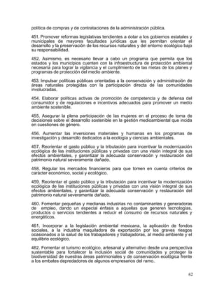 política de compras y de contrataciones de la administración pública.

451. Promover reformas legislativas tendientes a dotar a los gobiernos estatales y
municipales de mayores facultades jurídicas que les permitan orientar el
desarrollo y la preservación de los recursos naturales y del entorno ecológico bajo
su responsabilidad.

452. Asimismo, es necesario llevar a cabo un programa que permita que los
estados y los municipios cuenten con la infraestructura de protección ambiental
necesaria para lograr la vigilancia y el cumplimiento de las metas de los planes y
programas de protección del medio ambiente.

453. Impulsar políticas públicas orientadas a la conservación y administración de
áreas naturales protegidas con la participación directa de las comunidades
involucradas.

454. Elaborar políticas activas de promoción de competencia y de defensa del
consumidor y de regulaciones e incentivos adecuados para promover un medio
ambiente sostenible.

455. Asegurar la plena participación de las mujeres en el proceso de toma de
decisiones sobre el desarrollo sostenible en la gestión medioambiental que incida
en cuestiones de género.

456. Aumentar las inversiones materiales y humanas en los programas de
investigación y desarrollo dedicados a la ecología y ciencias ambientales.

457. Reorientar el gasto público y la tributación para incentivar la modernización
ecológica de las instituciones públicas y privadas con una visión integral de sus
efectos ambientales, y garantizar la adecuada conservación y restauración del
patrimonio natural severamente dañado.

458. Regular los mercados financieros para que tomen en cuenta criterios de
carácter económico, social y ecológico.

459. Reorientar el gasto público y la tributación para incentivar la modernización
ecológica de las instituciones públicas y privadas con una visión integral de sus
efectos ambientales, y garantizar la adecuada conservación y restauración del
patrimonio natural severamente dañado.

460. Fomentar pequeñas y medianas industrias no contaminantes y generadoras
de empleo, dando un especial énfasis a aquellas que generen tecnologías,
productos o servicios tendientes a reducir el consumo de recursos naturales y
energéticos.

461. Incorporar a la legislación ambiental mexicana, la aplicación de fondos
sociales, a la industria maquiladora de exportación por los graves riesgos
ocasionados a la salud de los trabajadores y trabajadoras, al medio ambiente y el
equilibrio ecológico.

462. Fomentar el turismo ecológico, artesanal y alternativo desde una perspectiva
sustentable para fortalecer la inclusión social de comunidades y proteger la
biodiversidad de nuestras áreas patrimoniales y de conservación ecológica frente
a los embates depredadores de algunos empresarios del ramo.


                                                                                 62
 
