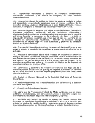 463. Reglamentar claramente la emisión de sustancias contaminantes
industriales, domésticos y de medios de transporte, así como introducir
alternativas limpias.

464. Impulsar tecnologías de reciclaje de desechos sólidos y combatir la cultura
del desperdicio, desarrollando estrategias para el manejo ecológico de los
desechos sólidos y soluciones integrales para el uso y disposición final de rellenos
sanitarios. Se impedirá la instalación de basureros nucleares en el país.

465. Proponer legislación especial que regule el almacenamiento, recolección,
transporte, tratamiento, reutilización, reciclaje, movimiento, incineración y
disposición final de sustancias y residuos peligrosos generados por la industria,
así como fomentar la reducción en la producción de éstos y prohibir su
importación al territorio nacional para evitar que el país se convierta en un
basurero de contaminantes industriales.         También es necesario castigar
severamente el empleo ilegal de estas sustancias y promover su utilización
mínima en la planta industrial.

466. Promover la integración de medidas para combatir la desertificación y para
prevenir sequías e inundaciones en políticas y programas de erradicación de la
pobreza.

467. Impulsar la participación activa de la sociedad en programas de ahorro de
energía, así como priorizar las energías renovables para el abastecimiento de
electricidad con una perspectiva de protección del clima y medio ambiente. En
ese sentido, se trata de desarrollar y aplicar un programa de fomento de las
energías renovables para cubrir un porcentaje significativo de la demanda de
energía primaria en los próximos años.

468. Concientizar y estimular a la población general para que haga uso de la
denuncia popular, en los casos de que alguna empresa, autoridad o un particular
se encuentre realizando actividades ilegales que puedan producir un desequilibrio
al medio ambiente.

469. Instituir el Consejo Nacional de la Sociedad Civil para el Desarrollo
Sustentable.

470. Instituir mecanismos para la responsabilidad civil por el daño y el deterioro
ambiental esté vigente.

471. Creación de Tribunales Ambientales.

472. Lograr que la Procuraduría Federal del Medio Ambiente, sea un órgano
autónomo, ciudadanizado, con personalidad jurídica y patrimonio propio, que
desempeñe la procuración de justicia ambiental pronta y expedita.

473. Promover una política de Estado en materia de cambio climático que
incorpore los tres niveles de gobierno y la participación acitva de la sociedad para
mitigar los efectos del cambio climático y coadyuvar a cumplir los compromisos
internacionales suscrtitos por México referentes a la emisión de contaminantes.




                                                                                  63
 