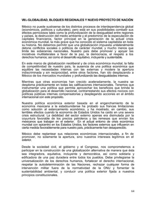 VII I.- GLOBALIDAD, BLOQUES REGIONALES Y NUEVO PROYECTO DE NACIÓN

México no puede sustraerse de los distintos procesos de interdependencia global
(económicos, políticos y culturales), pero está en sus posibilidades combatir sus
efectos perniciosos tales como la profundización de la desigualdad entre regiones
y países, la destrucción del medio ambiente y el predominio de la especulación de
capitales financieros, factor principal en la generación de la actual crisis
económica mundial, la más grave que ha conocido el sistema capitalista en toda
su historia. No debemos permitir que una globalización impuesta unilateralmente
detone conflictos sociales o políticos de carácter mundial, y mucho menos que
limite las soberanías nacionales. Nuestro país debe promover y apoyar las
iniciativas multilaterales a favor de la paz, la democracia, el respeto a los
derechos humanos; así como el desarrollo equitativo, incluyente y sustentable.

En este marco de globalización neoliberal y de crisis económica mundial, la falta
de competitividad de nuestro país, la ausencia de una política económica que
equilibre las necesidades internas con las externas y modere la apertura
indiscriminada y sin reciprocidad, entre otros factores, han ido desplazando a
México de los mercados mundiales y profundizando las desigualdades internas.

Mientras que otras economías han crecido aceleradamente, la nuestra se
desploma prácticamente en todas las calificaciones internacionales. Tenemos que
instrumentar una política que permita aprovechar los beneficios que brinda la
globalización para el desarrollo nacional, contrarrestando sus efectos nocivos con
políticas públicas internas compensatorias y desplegando acciones en el ámbito
internacional con este propósito.

Nuestra política económica exterior basada en el enganchamiento de la
economía mexicana a la estadounidense ha probado sus francas limitaciones
como solución al estancamiento económico, y ha mostrado, en cambio, sus
terribles efectos cuando la economía de Estados Unidos ha caído en una severa
crisis estructural. La debilidad del sector externo apenas era disimulada por la
coyuntura favorable de los precios petroleros y las remesas que envían los
mexicanos que trabajan en el exterior. En el actual entorno de crisis económica
mundial con epicentro en los Estados Unidos, los factores externos que influyeron en
cierta medida favorablemente para nuestro país, prácticamente han desaparecido.
México debe replantear sus relaciones económicas internacionales, a fin de
promover, no solamente la apertura, sino nuestros intereses legítimos en el
exterior.

Desde la sociedad civil, el gobierno y el Congreso, nos comprometemos a
participar en la construcción de una globalización alternativa de manera que ésta
sea integradora, equitativa, incluyente y democrática, así como solidaria y
edificadora de una paz duradera entre todos los pueblos. Debe privilegiarse la
universalización de los derechos humanos, fortalecer el derecho internacional,
respetar la autodeterminación de las Naciones, rechazar cualquier forma de
intervención militar fuera de la normatividad de la ONU y fomentar la
sustentabilidad ambiental, y conducir una política exterior fijada a nuestros
principios constitucionales.




                                                                                  64
 
