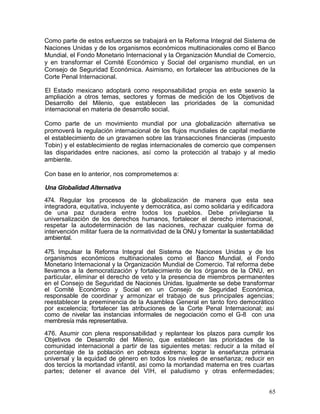 Como parte de estos esfuerzos se trabajará en la Reforma Integral del Sistema de
Naciones Unidas y de los organismos económicos multinacionales como el Banco
Mundial, el Fondo Monetario Internacional y la Organización Mundial de Comercio,
y en transformar el Comité Económico y Social del organismo mundial, en un
Consejo de Seguridad Económica. Asimismo, en fortalecer las atribuciones de la
Corte Penal Internacional.

El Estado mexicano adoptará como responsabilidad propia en este sexenio la
ampliación a otros temas, sectores y formas de medición de los Objetivos de
Desarrollo del Milenio, que establecen las prioridades de la comunidad
internacional en materia de desarrollo social.

Como parte de un movimiento mundial por una globalización alternativa se
promoverá la regulación internacional de los flujos mundiales de capital mediante
el establecimiento de un gravamen sobre las transacciones financieras (impuesto
Tobin) y el establecimiento de reglas internacionales de comercio que compensen
las disparidades entre naciones, así como la protección al trabajo y al medio
ambiente.

Con base en lo anterior, nos comprometemos a:

Una Globalidad Alternativa

474. Regular los procesos de la globalización de manera que esta sea
integradora, equitativa, incluyente y democrática, así como solidaria y edificadora
de una paz duradera entre todos los pueblos. Debe privilegiarse la
universalización de los derechos humanos, fortalecer el derecho internacional,
respetar la autodeterminación de las naciones, rechazar cualquier forma de
intervención militar fuera de la normatividad de la ONU y fomentar la sustentabilidad
ambiental.

475. Impulsar la Reforma Integral del Sistema de Naciones Unidas y de los
organismos económicos multinacionales como el Banco Mundial, el Fondo
Monetario Internacional y la Organización Mundial de Comercio. Tal reforma debe
llevarnos a la democratización y fortalecimiento de los órganos de la ONU, en
particular, eliminar el derecho de veto y la presencia de miembros permanentes
en el Consejo de Seguridad de Naciones Unidas. Igualmente se debe transformar
el Comité Económico y Social en un Consejo de Seguridad Económica,
responsable de coordinar y armonizar el trabajo de sus principales agencias;
reestablecer la preeminencia de la Asamblea General en tanto foro democrático
por excelencia; fortalecer las atribuciones de la Corte Penal Internacional; así
como de nivelar las instancias informales de negociación como el G-8 con una
membresía más representativa.

476. Asumir con plena responsabilidad y replantear los plazos para cumplir los
Objetivos de Desarrollo del Milenio, que establecen las prioridades de la
comunidad internacional a partir de las siguientes metas: reducir a la mitad el
porcentaje de la población en pobreza extrema; lograr la enseñanza primaria
universal y la equidad de género en todos los niveles de enseñanza; reducir en
dos tercios la mortandad infantil, así como la mortandad materna en tres cuartas
partes; detener el avance del VIH, el paludismo y otras enfermedades;


                                                                                   65
 