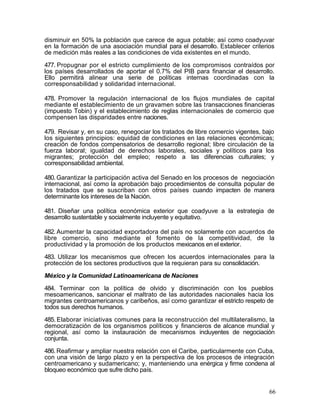 disminuir en 50% la población que carece de agua potable; así como coadyuvar
en la formación de una asociación mundial para el desarrollo. Establecer criterios
de medición más reales a las condiciones de vida existentes en el mundo.

477. Propugnar por el estricto cumplimiento de los compromisos contraídos por
los países desarrollados de aportar el 0.7% del PIB para financiar el desarrollo.
Ello permitirá alinear una serie de políticas internas coordinadas con la
corresponsabilidad y solidaridad internacional.

478. Promover la regulación internacional de los flujos mundiales de capital
mediante el establecimiento de un gravamen sobre las transacciones financieras
(impuesto Tobin) y el establecimiento de reglas internacionales de comercio que
compensen las disparidades entre naciones.

479. Revisar y, en su caso, renegociar los tratados de libre comercio vigentes, bajo
los siguientes principios: equidad de condiciones en las relaciones económicas;
creación de fondos compensatorios de desarrollo regional; libre circulación de la
fuerza laboral; igualdad de derechos laborales, sociales y políticos para los
migrantes; protección del empleo; respeto a las diferencias culturales; y
corresponsabilidad ambiental.

480. Garantizar la participación activa del Senado en los procesos de negociación
internacional, así como la aprobación bajo procedimientos de consulta popular de
los tratados que se suscriban con otros países cuando impacten de manera
determinante los intereses de la Nación.

481. Diseñar una política económica exterior que coadyuve a la estrategia de
desarrollo sustentable y socialmente incluyente y equitativo.

482. Aumentar la capacidad exportadora del país no solamente con acuerdos de
libre comercio, sino mediante el fomento de la competitividad, de la
productividad y la promoción de los productos mexicanos en el exterior.

483. Utilizar los mecanismos que ofrecen los acuerdos internacionales para la
protección de los sectores productivos que la requieran para su consolidación.

México y la Comunidad Latinoamericana de Naciones

484. Terminar con la política de olvido y discriminación con los pueblos
mesoamericanos, sancionar el maltrato de las autoridades nacionales hacia los
migrantes centroamericanos y caribeños, así como garantizar el estricto respeto de
todos sus derechos humanos.

485. Elaborar iniciativas comunes para la reconstrucción del multilateralismo, la
democratización de los organismos políticos y financieros de alcance mundial y
regional, así como la instauración de mecanismos incluyentes de negociación
conjunta.

486. Reafirmar y ampliar nuestra relación con el Caribe, particularmente con Cuba,
con una visión de largo plazo y en la perspectiva de los procesos de integración
centroamericano y sudamericano; y, manteniendo una enérgica y firme condena al
bloqueo económico que sufre dicho país.


                                                                                  66
 
