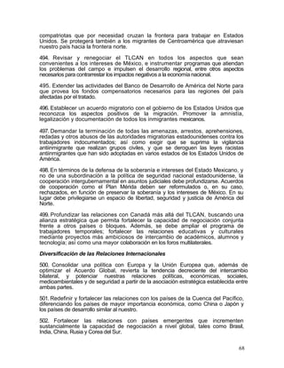 compatriotas que por necesidad cruzan la frontera para trabajar en Estados
Unidos. Se protegerá también a los migrantes de Centroamérica que atraviesan
nuestro país hacia la frontera norte.

494. Revisar y renegociar el TLCAN en todos los aspectos que sean
convenientes a los intereses de México, e instrumentar programas que atiendan
los problemas del campo e impulsen el desarrollo regional, entre otros aspectos
necesarios para contrarrestar los impactos negativos a la economía nacional.

495. Extender las actividades del Banco de Desarrollo de América del Norte para
que provea los fondos compensatorios necesarios para las regiones del país
afectadas por el tratado.

496. Establecer un acuerdo migratorio con el gobierno de los Estados Unidos que
reconozca los aspectos positivos de la migración. Promover la amnistía,
legalización y documentación de todos los inmigrantes mexicanos.

497. Demandar la terminación de todas las amenazas, arrestos, aprehensiones,
redadas y otros abusos de las autoridades migratorias estadounidenses contra los
trabajadores indocumentados; así como exigir que se suprima la vigilancia
antiinmigrante que realizan grupos civiles, y que se deroguen las leyes racistas
antiinmigrantes que han sido adoptadas en varios estados de los Estados Unidos de
América.

498. En términos de la defensa de la soberanía e intereses del Estado Mexicano, y
no de una subordinación a la política de seguridad nacional estadounidense, la
cooperación intergubernamental en asuntos judiciales debe profundizarse. Acuerdos
de cooperación como el Plan Mérida deben ser reformulados o, en su caso,
rechazados, en función de preservar la soberanía y los intereses de México. En su
lugar debe privilegiarse un espacio de libertad, seguridad y justicia de América del
Norte.

499. Profundizar las relaciones con Canadá más allá del TLCAN, buscando una
alianza estratégica que permita fortalecer la capacidad de negociación conjunta
frente a otros países o bloques. Además, se debe ampliar el programa de
trabajadores temporales; fortalecer las relaciones educativas y culturales
mediante proyectos más ambiciosos de intercambio de académicos, alumnos y
tecnología; así como una mayor colaboración en los foros multilaterales.

Diversificación de las Relaciones Internacionales

500. Consolidar una política con Europa y la Unión Europea que, además de
optimizar el Acuerdo Global, revierta la tendencia decreciente del intercambio
bilateral, y potenciar nuestras relaciones políticas, económicas, sociales,
medioambientales y de seguridad a partir de la asociación estratégica establecida entre
ambas partes.

501. Redefinir y fortalecer las relaciones con los países de la Cuenca del Pacífico,
diferenciando los países de mayor importancia económica, como China o Japón y
los países de desarrollo similar al nuestro.

502. Fortalecer las relaciones con países emergentes que incrementen
sustancialmente la capacidad de negociación a nivel global, tales como Brasil,
India, China, Rusia y Corea del Sur.

                                                                                   68
 