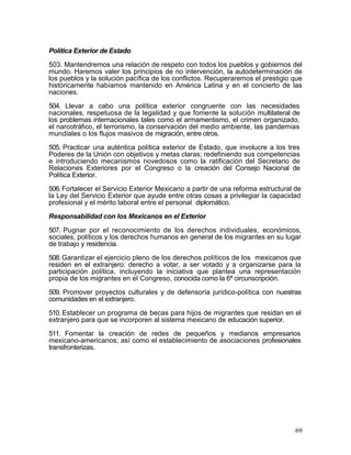 Política Exterior de Estado

503. Mantendremos una relación de respeto con todos los pueblos y gobiernos del
mundo. Haremos valer los principios de no intervención, la autodeterminación de
los pueblos y la solución pacífica de los conflictos. Recuperaremos el prestigio que
históricamente habíamos mantenido en América Latina y en el concierto de las
naciones.

504. Llevar a cabo una política exterior congruente con las necesidades
nacionales, respetuosa de la legalidad y que fomente la solución multilateral de
los problemas internacionales tales como el armamentismo, el crimen organizado,
el narcotráfico, el terrorismo, la conservación del medio ambiente, las pandemias
mundiales o los flujos masivos de migración, entre otros.

505. Practicar una auténtica política exterior de Estado, que involucre a los tres
Poderes de la Unión con objetivos y metas claras; redefiniendo sus competencias
e introduciendo mecanismos novedosos como la ratificación del Secretario de
Relaciones Exteriores por el Congreso o la creación del Consejo Nacional de
Política Exterior.

506. Fortalecer el Servicio Exterior Mexicano a partir de una reforma estructural de
la Ley del Servicio Exterior que ayude entre otras cosas a privilegiar la capacidad
profesional y el mérito laboral entre el personal diplomático.

Responsabilidad con los Mexicanos en el Exterior

507. Pugnar por el reconocimiento de los derechos individuales, económicos,
sociales, políticos y los derechos humanos en general de los migrantes en su lugar
de trabajo y residencia.

508. Garantizar el ejercicio pleno de los derechos políticos de los mexicanos que
residen en el extranjero: derecho a votar, a ser votado y a organizarse para la
participación política, incluyendo la iniciativa que plantea una representación
propia de los migrantes en el Congreso, conocida como la 6ª circunscripción.

509. Promover proyectos culturales y de defensoría jurídico-política con nuestras
comunidades en el extranjero.

510. Establecer un programa de becas para hijos de migrantes que residan en el
extranjero para que se incorporen al sistema mexicano de educación superior.

511. Fomentar la creación de redes de pequeños y medianos empresarios
mexicano-americanos; así como el establecimiento de asociaciones profesionales
transfronterizas.




                                                                                  69
 