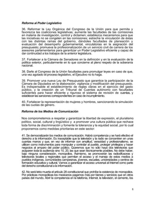 Reforma al Poder Legislativo

36. Reformar la Ley Orgánica del Congreso de la Unión para que permita y
favorezca las coaliciones legislativas; aumente las facultades de las comisiones
en materia de investigación, control y dictamen; establezca mecanismos para que
las iniciativas no se congelen en las comisiones; estreche la vinculación de éstas
con las distintas ramas del gobierno, dándoles facultades de planeación y
evaluación del desempeño gubernamental, vinculatorias en la asignación del
presupuesto; promueva la profesionalización de un servicio civil de carrera de los
asesores parlamentarios para garantizar un Poder Legislativo eficiente y capaz de
dar continuidad a los trabajos de la anterior legislatura.

37. Fortalecer a la Cámara de Senadores en la definición y en la evaluación de la
política exterior, particularmente en lo que concierne al pleno respeto de la soberanía
nacional.

38. Darle al Congreso de la Unión facultades para promulgar leyes en caso de que,
una vez agotado el proceso legislativo, el Ejecutivo no lo haga.

39. Promover una nueva Ley de Presupuesto que garantice la participación de la
Cámara de Diputados en la elaboración, vigilancia y modificación del presupuesto.
Es indispensable el establecimiento de reglas claras en el ejercicio del gasto
público, y la creación de un Tribunal de Cuentas autónomo con facultades
suficientes para hacer eficiente y riguroso el sistema de revisión de cuentas, y
establecer las sanciones correspondientes en caso de incumplimiento.

40. Fortalecer la representación de mujeres y hombres, sancionando la simulación
de las cuotas de género.

Reforma de los Medios de Comunicación

Nos comprometemos a respetar y garantizar la libertad de expresión, el pluralismo
político, social, cultural y lingüístico y a promover una cultura pública que rechace
toda forma de discriminación y fomente la tolerancia y la equidad social, por lo cual
proponemos como medidas prioritarias en este sector:

41. Se democratizarán los medios de comunicación. Habrá competencia y se hará efectivo el
derecho a la información. Es inaceptable que la televisión y la radio se concentren en unas
cuantas manos y que, en vez de informar con amplitud, veracidad y profesionalismo, se
utilicen como instrumentos para manipular y controlar al pueblo, proteger privilegios y hacer
negocios al amparo del poder público. Queremos que no sólo haya dos televisoras que
acaparen toda la audiencia sino 10, 20, las que sean técnicamente posibles. No debe haber,
bajo ninguna consideración, monopolios. Asimismo, se promoverán las radiodifusoras y
televisoras locales y regionales que permitan el acceso y el manejo de estos medios a
pueblos indígenas, comunidades campesinas, jóvenes, escuelas, universidades y centros de
formación educativa y cultural. Vamos a garantizar el acceso universal al Internet como parte
del derecho constitucional a la información.

42. No será letra muerta el artículo 28 constitucional que prohíbe la existencia de monopolios.
Por prácticas monopólicas los mexicanos pagamos más por bienes y servicios que en otros
países del mundo. Abrir la competencia en la telefonía, Internet, la televisión, el cemento, los


                                                                                               8
 