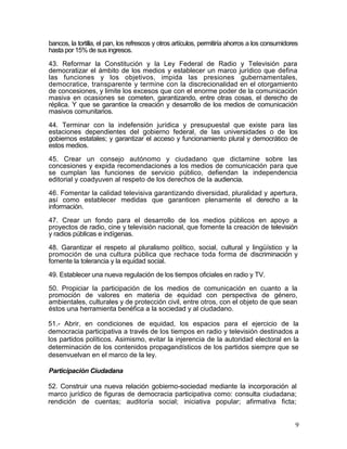 bancos, la tortilla, el pan, los refrescos y otros artículos, permitiría ahorros a los consumidores
hasta por 15% de sus ingresos.

43. Reformar la Constitución y la Ley Federal de Radio y Televisión para
democratizar el ámbito de los medios y establecer un marco jurídico que defina
las funciones y los objetivos, impida las presiones gubernamentales,
democratice, transparente y termine con la discrecionalidad en el otorgamiento
de concesiones, y limite los excesos que con el enorme poder de la comunicación
masiva en ocasiones se cometen, garantizando, entre otras cosas, el derecho de
réplica. Y que se garantice la creación y desarrollo de los medios de comunicación
masivos comunitarios.

44. Terminar con la indefensión jurídica y presupuestal que existe para las
estaciones dependientes del gobierno federal, de las universidades o de los
gobiernos estatales; y garantizar el acceso y funcionamiento plural y democrático de
estos medios.

45. Crear un consejo autónomo y ciudadano que dictamine sobre las
concesiones y expida recomendaciones a los medios de comunicación para que
se cumplan las funciones de servicio público, defiendan la independencia
editorial y coadyuven al respeto de los derechos de la audiencia.

46. Fomentar la calidad televisiva garantizando diversidad, pluralidad y apertura,
así como establecer medidas que garanticen plenamente el derecho a la
información.

47. Crear un fondo para el desarrollo de los medios públicos en apoyo a
proyectos de radio, cine y televisión nacional, que fomente la creación de televisión
y radios públicas e indígenas.

48. Garantizar el respeto al pluralismo político, social, cultural y lingüístico y la
promoción de una cultura pública que rechace toda forma de discriminación y
fomente la tolerancia y la equidad social.

49. Establecer una nueva regulación de los tiempos oficiales en radio y TV.

50. Propiciar la participación de los medios de comunicación en cuanto a la
promoción de valores en materia de equidad con perspectiva de género,
ambientales, culturales y de protección civil, entre otros, con el objeto de que sean
éstos una herramienta benéfica a la sociedad y al ciudadano.

51.- Abrir, en condiciones de equidad, los espacios para el ejercicio de la
democracia participativa a través de los tiempos en radio y televisión destinados a
los partidos políticos. Asimismo, evitar la injerencia de la autoridad electoral en la
determinación de los contenidos propagandísticos de los partidos siempre que se
desenvuelvan en el marco de la ley.

Participación Ciudadana

52. Construir una nueva relación gobierno-sociedad mediante la incorporación al
marco jurídico de figuras de democracia participativa como: consulta ciudadana;
rendición de cuentas; auditoría social; iniciativa popular; afirmativa ficta;


                                                                                                 9
 