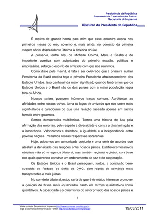 Presidência da República
                                                                              Secretaria de Comunicação Social
                                                                                          Secretaria de Imprensa

                                                                  Discurso da Presidenta da República



            É motivo de grande honra para mim que esse encontro ocorra nos
  primeiros meses do meu governo e, mais ainda, no contexto da primeira
  viagem oficial do presidente Obama à América do Sul.
            A presença, entre nós, de Michelle Obama, Malia e Sasha e de
  importante comitiva com autoridades do primeiro escalão, políticos e
  empresários, reforça o espírito de amizade com que nos reunimos.
            Como disse pela manhã, é fato a ser celebrado que a primeira mulher
  Presidenta do Brasil receba hoje o primeiro Presidente afro-descendente dos
  Estados Unidos. Isso ganha ainda maior significado quando lembramos que os
  Estados Unidos e o Brasil são os dois países com a maior população negra
  fora da África.
            Nossos países possuem inúmeros traços comuns. Aprofundar as
  afinidades entre nossos povos, torna os laços de amizade que nos unem mais
  significativos e duradouros do que uma relação baseada apenas em pactos
  formais entre governos.
            Somos democracias multiétnicas. Temos uma história de luta pela
  afirmação das minorias, pelo respeito à diversidade e contra a discriminação e
  a intolerância. Valorizamos a liberdade, a igualdade e a independência entre
  povos e nações. Prezamos nossas respectivas soberanias.
            Hoje, adotamos um comunicado conjunto e uma série de acordos que
  atestam a densidade das relações entre nossos países. Estabelecemos novos
  objetivos não só na agenda bilateral, mas também regional e global, com base
  nos quais queremos construir um ordenamento de paz e de cooperação.
            Os Estados Unidos e o Brasil perseguem, juntos, a conclusão bem-
  sucedida da Rodada de Doha da OMC, com regras de comércio mais
  transparentes e mais justas.
            No comércio bilateral, estou certa de que é de mútuo interesse promover
  a geração de fluxos mais equilibrados, tanto em termos quantitativos como
  qualitativos. A capacidade e o dinamismo do setor privado dos nossos países é

                                                            2


Visite o site da Secretaria de Imprensa http://www.imprensa.planalto.gov.br
Siga a Secretaria de Imprensa no Twitter: http://www.twitter.com/imprensapr                           19/03/2011
 
