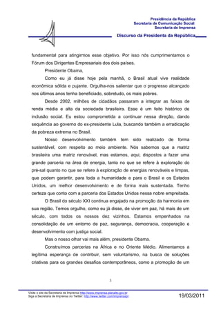 Presidência da República
                                                                              Secretaria de Comunicação Social
                                                                                          Secretaria de Imprensa

                                                                  Discurso da Presidenta da República



  fundamental para atingirmos esse objetivo. Por isso nós cumprimentamos o
  Fórum dos Dirigentes Empresariais dos dois países.
            Presidente Obama,
            Como eu já disse hoje pela manhã, o Brasil atual vive realidade
  econômica sólida e pujante. Orgulha-nos salientar que o progresso alcançado
  nos últimos anos tenha beneficiado, sobretudo, os mais pobres.
            Desde 2002, milhões de cidadãos passaram a integrar as faixas de
  renda média e alta da sociedade brasileira. Esse é um feito histórico de
  inclusão social. Eu estou comprometida a continuar nessa direção, dando
  sequência ao governo do ex-presidente Lula, buscando também a erradicação
  da pobreza extrema no Brasil.
            Nosso        desenvolvimento             também          tem      sido   realizado   de   forma
  sustentável, com respeito ao meio ambiente. Nós sabemos que a matriz
  brasileira uma matriz renovável, mas estamos, aqui, dispostos a fazer uma
  grande parceria na área de energia, tanto no que se refere à exploração do
  pré-sal quanto no que se refere à exploração de energias renováveis e limpas,
  que podem garantir, para toda a humanidade e para o Brasil e os Estados
  Unidos, um melhor desenvolvimento e de forma mais sustentada. Tenho
  certeza que conto com a parceria dos Estados Unidos nessa nobre empreitada.
            O Brasil do século XXI continua engajado na promoção da harmonia em
  sua região. Temos orgulho, como eu já disse, de viver em paz, há mais de um
  século, com todos os nossos dez vizinhos. Estamos empenhados na
  consolidação de um entorno de paz, segurança, democracia, cooperação e
  desenvolvimento com justiça social.
            Mas o nosso olhar vai mais além, presidente Obama.
            Construímos parcerias na África e no Oriente Médio. Alimentamos a
  legítima esperança de contribuir, sem voluntarismo, na busca de soluções
  criativas para os grandes desafios contemporâneos, como a promoção de um



                                                            3


Visite o site da Secretaria de Imprensa http://www.imprensa.planalto.gov.br
Siga a Secretaria de Imprensa no Twitter: http://www.twitter.com/imprensapr                           19/03/2011
 