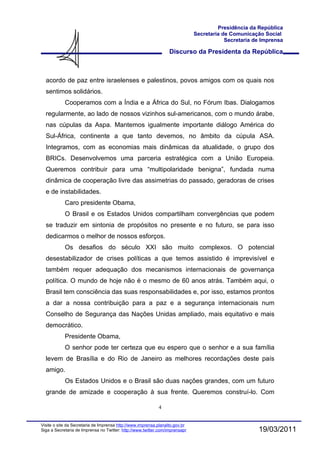 Presidência da República
                                                                              Secretaria de Comunicação Social
                                                                                          Secretaria de Imprensa

                                                                  Discurso da Presidenta da República



  acordo de paz entre israelenses e palestinos, povos amigos com os quais nos
  sentimos solidários.
            Cooperamos com a Índia e a África do Sul, no Fórum Ibas. Dialogamos
  regularmente, ao lado de nossos vizinhos sul-americanos, com o mundo árabe,
  nas cúpulas da Aspa. Mantemos igualmente importante diálogo América do
  Sul-África, continente a que tanto devemos, no âmbito da cúpula ASA.
  Integramos, com as economias mais dinâmicas da atualidade, o grupo dos
  BRICs. Desenvolvemos uma parceria estratégica com a União Europeia.
  Queremos contribuir para uma “multipolaridade benigna”, fundada numa
  dinâmica de cooperação livre das assimetrias do passado, geradoras de crises
  e de instabilidades.
            Caro presidente Obama,
            O Brasil e os Estados Unidos compartilham convergências que podem
  se traduzir em sintonia de propósitos no presente e no futuro, se para isso
  dedicarmos o melhor de nossos esforços.
            Os desafios do século XXI são muito complexos. O potencial
  desestabilizador de crises políticas a que temos assistido é imprevisível e
  também requer adequação dos mecanismos internacionais de governança
  política. O mundo de hoje não é o mesmo de 60 anos atrás. Também aqui, o
  Brasil tem consciência das suas responsabilidades e, por isso, estamos prontos
  a dar a nossa contribuição para a paz e a segurança internacionais num
  Conselho de Segurança das Nações Unidas ampliado, mais equitativo e mais
  democrático.
            Presidente Obama,
            O senhor pode ter certeza que eu espero que o senhor e a sua família
  levem de Brasília e do Rio de Janeiro as melhores recordações deste país
  amigo.
            Os Estados Unidos e o Brasil são duas nações grandes, com um futuro
  grande de amizade e cooperação à sua frente. Queremos construí-lo. Com

                                                            4


Visite o site da Secretaria de Imprensa http://www.imprensa.planalto.gov.br
Siga a Secretaria de Imprensa no Twitter: http://www.twitter.com/imprensapr                           19/03/2011
 
