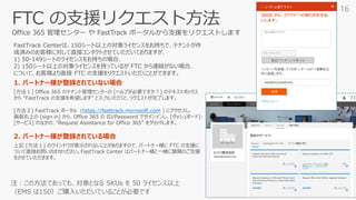 FastTrack Centerは、150シート以上の対象ライセンスをお持ちで、テナントが作
成済みのお客様に対して直接コンタクトさせていただいておりますが、
1) 50-149シートのライセンスをお持ちの場合、
2) 150シート以上の対象ライセンスを持っているが FTC から連絡がない場合、
について、お客様より直接 FTC の支援をリクエストいただくことができます。
1. パートナー様が登録されていない場合
[方法１] Office 365 のテナント管理センターの [ヘルプが必要ですか？] のテキストボックス
から ”FastTrack の支援を希望します” と入力いただくと、リクエストが完了します。
[方法２] FastTrack ポータル (https://fasttrack.ｍicrosoft.com ) にアクセスし、
画面右上の [sign in] から、Office 365 の ID/Password でサインインし、[ダッシュボード]-
[サービス] のなかの、”Request Assistance for Office 365” をクリックします。
2. パートナー様が登録されている場合
上記 [方法１] のウインドウが表示されないことがありますので、パートナー様に FTC の支援に
ついて直接お問い合わせください。FastTrack Center はパートナー様と一緒に展開のご支援
をさせていただきます。
16
注：この方法であっても、対象となる SKUs を 50 ライセンス以上
（EMS は150）ご購入いただいていることが必要です
 