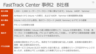 導入対象 1,000 – 2,000 ユーザー (ワークロード毎に異なります)、Intune、AADP、Yammer
支援概要 AirWatch から Intune への移行、および AADP、Yammer の新規展開を実施
導入理由 Intune へのシステム更改。他のワークロード (AADP, Yammer) は FTC から提案
体制 FTC にてお客様を支援
進め方
初期段階でお客様と Intune の導入期限の合意をとり、Intune の支援を優先。その後、他
ワークロードの展開を計画。FTC は IT 部門に対して支援し、IT 部門から関係他部署へ展開
することで、全社としてプロジェクトを成功させた。
FTCの効果
お客様の現状をヒアリングし、負荷を下げる提案を繰り返した結果、お客様の信頼を得て、
展開・導入支援を成功させた。
複数サービス (Intune および AADP) の並行導入は、お客様のリソース不足がチャレンジで
あったが、お客様とFTC との協業により無事プロジェクトは成功を収めた。
19
 