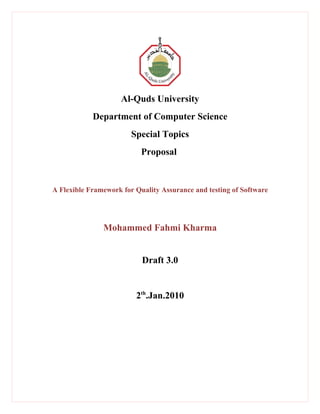 Al-Quds University
            Department of Computer Science
                        Special Topics
                           Proposal


A Flexible Framework for Quality Assurance and testing of Software




               Mohammed Fahmi Kharma


                           Draft 3.0


                         2th.Jan.2010
 