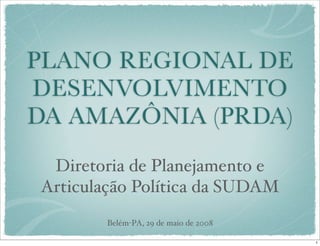 PLANO REGIONAL DE
DESENVOLVIMENTO
DA AMAZÔNIA (PRDA)
 Diretoria de Planejamento e
Articulação Política da SUDAM
        Belém-PA, 29 de maio de 2008

                                       1