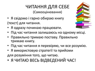 ЧИТАННЯ ДЛЯ СЕБЕ
(Самооцінювання)
• Я свідомо і гарно обираю книгу
(текст) для читання.
• Я одразу починаю працювати.
• Під час читання залишаюсь на одному місці.
• Правильно тримаю поставу. Правильно
тримаю книгу.
• Під час читання я перевіряю, чи все розумію.
• Я використовую стратегії та прийоми
для розуміння того, що читаю.
• Я ЧИТАЮ ВЕСЬ ВІДВЕДЕНИЙ ЧАС!
 
