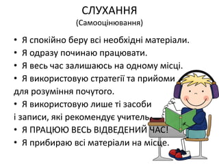СЛУХАННЯ
(Самооцінювання)
• Я спокійно беру всі необхідні матеріали.
• Я одразу починаю працювати.
• Я весь час залишаюсь на одному місці.
• Я використовую стратегії та прийоми
для розуміння почутого.
• Я використовую лише ті засоби
і записи, які рекомендує учитель.
• Я ПРАЦЮЮ ВЕСЬ ВІДВЕДЕНИЙ ЧАС!
• Я прибираю всі матеріали на місце.
 