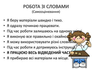 РОБОТА ЗІ СЛОВАМИ
(Самооцінювання)
• Я беру матеріали швидко і тихо.
• Я одразу починаю працювати.
• Під час роботи залишаюсь на одному місці.
• Я виконую все правильно і охайно.
• Я можу використовувати різні словники.
• Під час роботи я дотримуюсь інструкції.
• Я ПРАЦЮЮ ВЕСЬ ВІДВЕДЕНИЙ ЧАС!
• Я прибираю всі матеріали на місце.
 