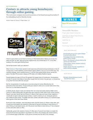 BEST PR INNOVATION

Century 21 attracts young homebuyers
through online gaming
The real estate company increased awareness of its brand among Generation Y
by embedding itself in SimCity Social.
Winner: Mullen for Century 21 Real Estate, LLC

Tw eet

Honorable Mention:
Finger Lakes Visitors Connection
GolinHarris for Nippon Paint China for
Nippon Paint China
Health Net, Inc.
Maplesoft
Xcel Energy Center with Lola Red PR

M ore Award Winners
Social media proves to be a game-changer
for preservation efforts
There’s a good chance you’ve heard of Century 21 Real Estate before. Maybe you’ve seen the
black and gold “for sale” signs around the neighborhood, the commercials on TV, or the office
building in the online game SimCity Social.
Did that last location catch your attention?
When Century 21 Real Estate wanted to build awareness of its brand among homebuyers in the 2534 age group, it hired marketing communications agency Mullen to do so in an innovative way. The
resulting campaign, which inserted Century 21 into the online game SimCity Social, earned first
place in the Best PR Innovation category of PR Daily’s 2013 Media Relations Awards.
People between the ages of 25 and 34 represent the largest share of homebuyers. Social gamers
are also 27 percent more likely to have either bought their first home in the past year, or be planning
to buy their first home within the next year.
But this new generation of socially savvy consumers shops for homes differently than the
generations that came before. Young homebuyers research online and on social media before they
even turn to a real estate professional.
In SimCity Social, players create and maintain their own virtual real estate empires. Mullen built a
Century 21 office building within the game that users could put in their cities to earn virtual currency.
Players could also interact with the Century 21 offices in their cities and those of their neighbors—
consult with an agent, steal open house cookies, or watch a Century 21 ad—during the game to
earn additional game merits. The Mullen team also created a tab within Century 21’s Facebook page
where gamers could claim these offices.
By the end of the campaign, users had placed nearly 192,000 Century 21 offices in their cities, and
a study found that players who claimed an office were 65 percent more likely to name Century 21
when thinking of real estate brands, and 109 percent more likely to name Century 21 first compared
to those who didn’t claim an office.
Additionally, gamers who claimed a Century 21 office were 27 percent more likely to consider the
brand and 30 percent more likely to recommend it to others. The campaign also earned Century
21’s Facebook page 53,466 likes—a 225 percent increase from the start of the campaign.

Norwegian Cruise Line extends strong
positive PR by months
Cisco’s ‘The Network’ sets precedent as the
‘newsroom of the future’
‘Time to Share’ means volunteer action in
Central America
Dunkin’ Donuts fries the competition in
media relations campaign

Quick Search
PR Daily's Media Relations Awards
Best PR Innovation

 