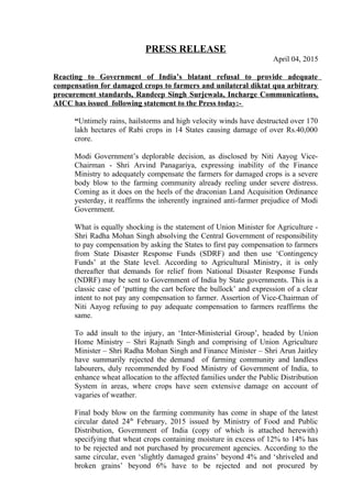 PRESS RELEASE
April 04, 2015
Reacting to Government of India’s blatant refusal to provide adequate
compensation for damaged crops to farmers and unilateral diktat qua arbitrary
procurement standards, Randeep Singh Surjewala, Incharge Communications,
AICC has issued following statement to the Press today:-
“Untimely rains, hailstorms and high velocity winds have destructed over 170
lakh hectares of Rabi crops in 14 States causing damage of over Rs.40,000
crore.
Modi Government’s deplorable decision, as disclosed by Niti Aayog Vice-
Chairman - Shri Arvind Panagariya, expressing inability of the Finance
Ministry to adequately compensate the farmers for damaged crops is a severe
body blow to the farming community already reeling under severe distress.
Coming as it does on the heels of the draconian Land Acquisition Ordinance
yesterday, it reaffirms the inherently ingrained anti-farmer prejudice of Modi
Government.
What is equally shocking is the statement of Union Minister for Agriculture -
Shri Radha Mohan Singh absolving the Central Government of responsibility
to pay compensation by asking the States to first pay compensation to farmers
from State Disaster Response Funds (SDRF) and then use ‘Contingency
Funds’ at the State level. According to Agricultural Ministry, it is only
thereafter that demands for relief from National Disaster Response Funds
(NDRF) may be sent to Government of India by State governments. This is a
classic case of ‘putting the cart before the bullock’ and expression of a clear
intent to not pay any compensation to farmer. Assertion of Vice-Chairman of
Niti Aayog refusing to pay adequate compensation to farmers reaffirms the
same.
To add insult to the injury, an ‘Inter-Ministerial Group’, headed by Union
Home Ministry – Shri Rajnath Singh and comprising of Union Agriculture
Minister – Shri Radha Mohan Singh and Finance Minister – Shri Arun Jaitley
have summarily rejected the demand of farming community and landless
labourers, duly recommended by Food Ministry of Government of India, to
enhance wheat allocation to the affected families under the Public Distribution
System in areas, where crops have seen extensive damage on account of
vagaries of weather.
Final body blow on the farming community has come in shape of the latest
circular dated 24th
February, 2015 issued by Ministry of Food and Public
Distribution, Government of India (copy of which is attached herewith)
specifying that wheat crops containing moisture in excess of 12% to 14% has
to be rejected and not purchased by procurement agencies. According to the
same circular, even ‘slightly damaged grains’ beyond 4% and ‘shriveled and
broken grains’ beyond 6% have to be rejected and not procured by
 