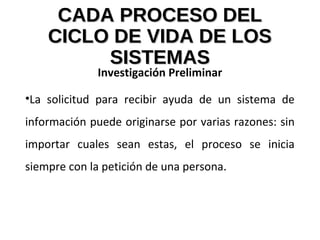 CADA PROCESO DELCADA PROCESO DEL
CICLO DE VIDA DE LOSCICLO DE VIDA DE LOS
SISTEMASSISTEMAS
Investigación Preliminar
•La solicitud para recibir ayuda de un sistema de
información puede originarse por varias razones: sin
importar cuales sean estas, el proceso se inicia
siempre con la petición de una persona.
 