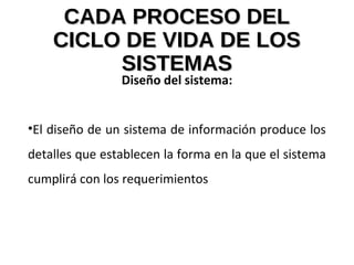 CADA PROCESO DELCADA PROCESO DEL
CICLO DE VIDA DE LOSCICLO DE VIDA DE LOS
SISTEMASSISTEMAS
Diseño del sistema:
•El diseño de un sistema de información produce los
detalles que establecen la forma en la que el sistema
cumplirá con los requerimientos
 