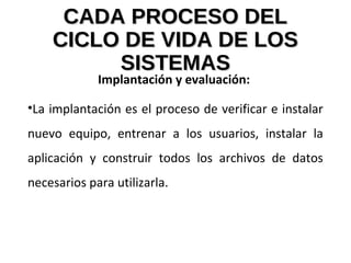 CADA PROCESO DELCADA PROCESO DEL
CICLO DE VIDA DE LOSCICLO DE VIDA DE LOS
SISTEMASSISTEMAS
Implantación y evaluación:
•La implantación es el proceso de verificar e instalar
nuevo equipo, entrenar a los usuarios, instalar la
aplicación y construir todos los archivos de datos
necesarios para utilizarla.
 