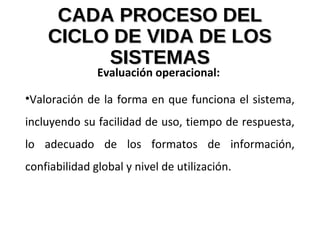 CADA PROCESO DELCADA PROCESO DEL
CICLO DE VIDA DE LOSCICLO DE VIDA DE LOS
SISTEMASSISTEMAS
Evaluación operacional:
•Valoración de la forma en que funciona el sistema,
incluyendo su facilidad de uso, tiempo de respuesta,
lo adecuado de los formatos de información,
confiabilidad global y nivel de utilización.
 
