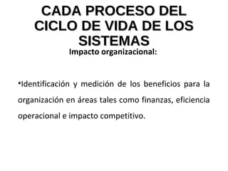 CADA PROCESO DELCADA PROCESO DEL
CICLO DE VIDA DE LOSCICLO DE VIDA DE LOS
SISTEMASSISTEMAS
Impacto organizacional:
•Identificación y medición de los beneficios para la
organización en áreas tales como finanzas, eficiencia
operacional e impacto competitivo.
 