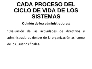 CADA PROCESO DELCADA PROCESO DEL
CICLO DE VIDA DE LOSCICLO DE VIDA DE LOS
SISTEMASSISTEMAS
Opinión de loa administradores:
•Evaluación de las actividades de directivos y
administradores dentro de la organización así como
de los usuarios finales.
 