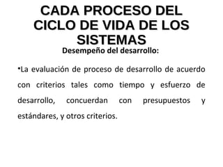CADA PROCESO DELCADA PROCESO DEL
CICLO DE VIDA DE LOSCICLO DE VIDA DE LOS
SISTEMASSISTEMAS
Desempeño del desarrollo:
•La evaluación de proceso de desarrollo de acuerdo
con criterios tales como tiempo y esfuerzo de
desarrollo, concuerdan con presupuestos y
estándares, y otros criterios.
 