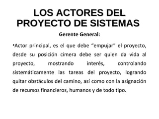 LOS ACTORES DELLOS ACTORES DEL
PROYECTO DE SISTEMASPROYECTO DE SISTEMAS
Gerente General:
•Actor principal, es el que debe “empujar” el proyecto,
desde su posición cimera debe ser quien da vida al
proyecto, mostrando interés, controlando
sistemáticamente las tareas del proyecto, logrando
quitar obstáculos del camino, así como con la asignación
de recursos financieros, humanos y de todo tipo.
 