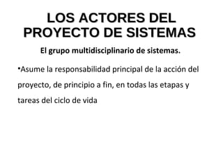 LOS ACTORES DELLOS ACTORES DEL
PROYECTO DE SISTEMASPROYECTO DE SISTEMAS
El grupo multidisciplinario de sistemas.
•Asume la responsabilidad principal de la acción del
proyecto, de principio a fin, en todas las etapas y
tareas del ciclo de vida
 