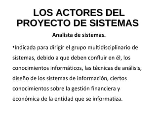 LOS ACTORES DELLOS ACTORES DEL
PROYECTO DE SISTEMASPROYECTO DE SISTEMAS
Analista de sistemas.
•Indicada para dirigir el grupo multidisciplinario de
sistemas, debido a que deben confluir en él, los
conocimientos informáticos, las técnicas de análisis,
diseño de los sistemas de información, ciertos
conocimientos sobre la gestión financiera y
económica de la entidad que se informatiza.
 
