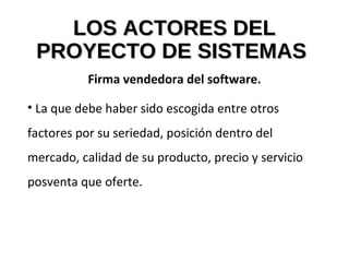 LOS ACTORES DELLOS ACTORES DEL
PROYECTO DE SISTEMASPROYECTO DE SISTEMAS
Firma vendedora del software.
• La que debe haber sido escogida entre otros
factores por su seriedad, posición dentro del
mercado, calidad de su producto, precio y servicio
posventa que oferte.
 