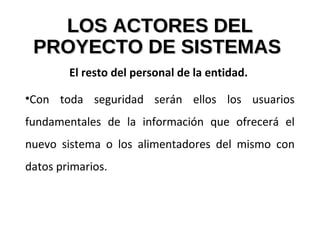 LOS ACTORES DELLOS ACTORES DEL
PROYECTO DE SISTEMASPROYECTO DE SISTEMAS
El resto del personal de la entidad.
•Con toda seguridad serán ellos los usuarios
fundamentales de la información que ofrecerá el
nuevo sistema o los alimentadores del mismo con
datos primarios.
 