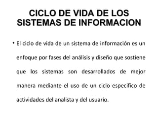 CICLO DE VIDA DE LOSCICLO DE VIDA DE LOS
SISTEMAS DE INFORMACIONSISTEMAS DE INFORMACION
• El ciclo de vida de un sistema de información es un
enfoque por fases del análisis y diseño que sostiene
que los sistemas son desarrollados de mejor
manera mediante el uso de un ciclo especifico de
actividades del analista y del usuario.
 