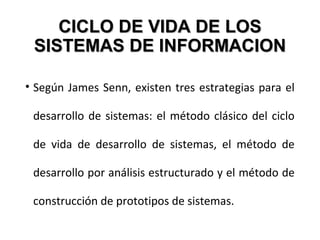 CICLO DE VIDA DE LOSCICLO DE VIDA DE LOS
SISTEMAS DE INFORMACIONSISTEMAS DE INFORMACION
• Según James Senn, existen tres estrategias para el
desarrollo de sistemas: el método clásico del ciclo
de vida de desarrollo de sistemas, el método de
desarrollo por análisis estructurado y el método de
construcción de prototipos de sistemas.
 