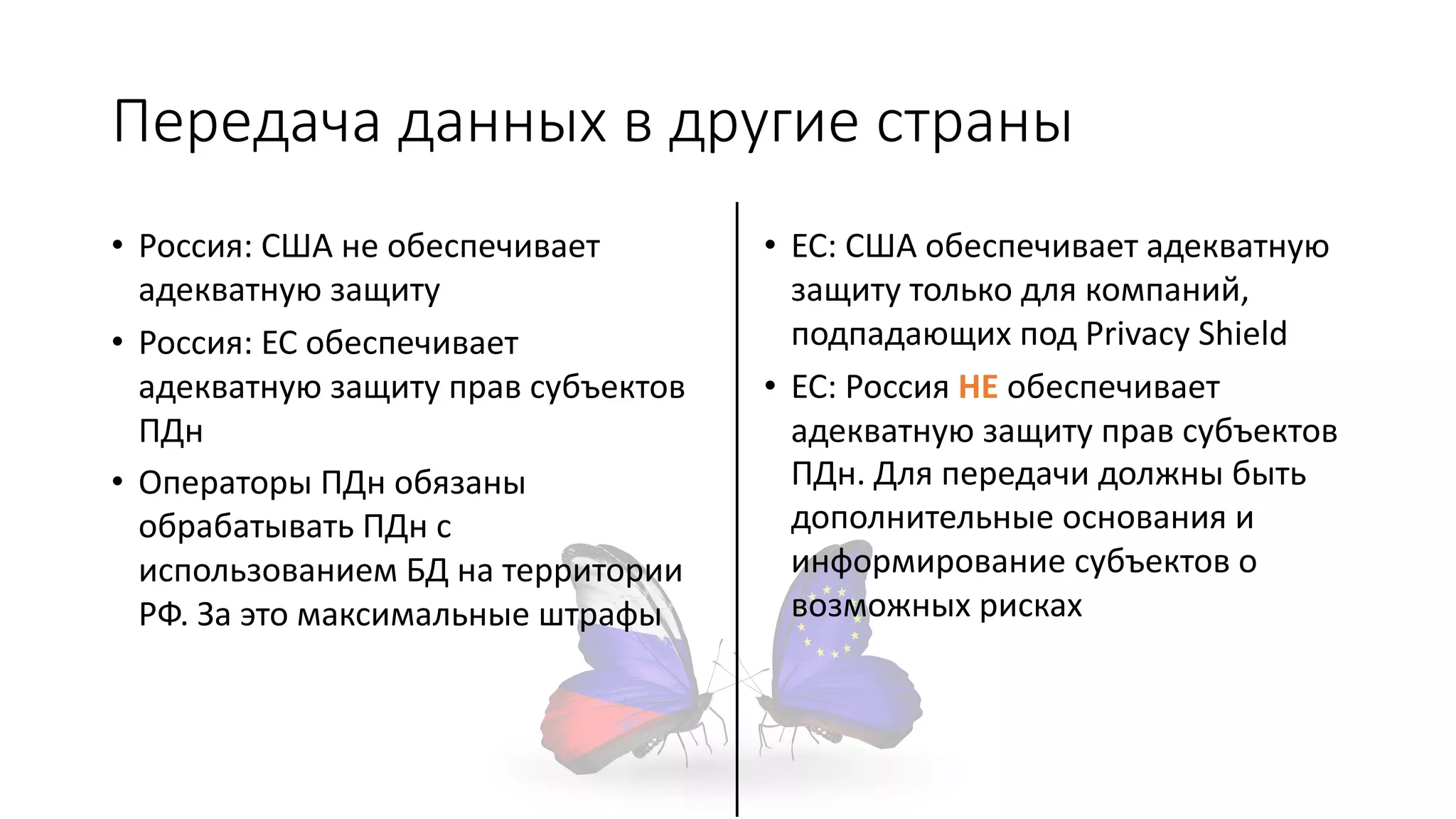 Передача данных в другие страны
• Россия: США не обеспечивает
адекватную защиту
• Россия: ЕС обеспечивает
адекватную защиту прав субъектов
ПДн
• Операторы ПДн обязаны
обрабатывать ПДн с
использованием БД на территории
РФ. За это максимальные штрафы
• ЕС: США обеспечивает адекватную
защиту только для компаний,
подпадающих под Privacy Shield
• ЕС: Россия НЕ обеспечивает
адекватную защиту прав субъектов
ПДн. Для передачи должны быть
дополнительные основания и
информирование субъектов о
возможных рисках
 