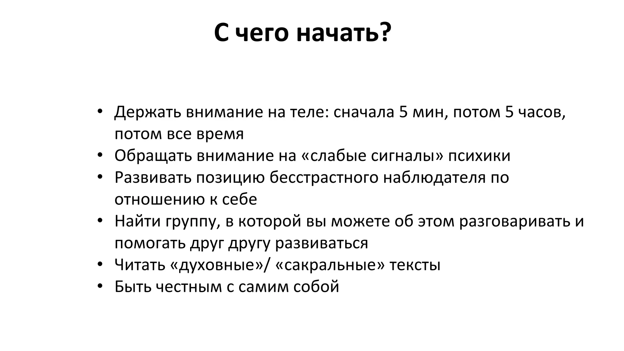 С чего начать?
• Держать внимание на теле: сначала 5 мин, потом 5 часов,
потом все время
• Обращать внимание на «слабые сигналы» психики
• Развивать позицию бесстрастного наблюдателя по
отношению к себе
• Найти группу, в которой вы можете об этом разговаривать и
помогать друг другу развиваться
• Читать «духовные»/ «сакральные» тексты
• Быть честным с самим собой
 