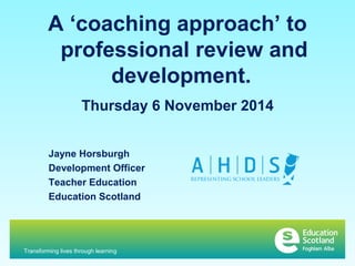 A ‘coaching approach’ to 
professional review and 
development. 
Thursday 6 November 2014 
Jayne Horsburgh 
Development Officer 
Teacher Education 
Education Scotland 
Transforming lives through learning 
 