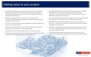 C o n s u l t i n g
Adding value to your project
• Providing a targeted governance and management structure and phasing
strategy that will ensure that component user interests are effectively
separated and supported through well structured management platforms
and regulatory frameworks
• Allowing an understanding of the project from an FM operations
perspective and giving you the opportunity to mitigate design issues prior
to completion of the project
• Providing an indication of operational expenditure and capital replacement
costs over a set period of time
• Ensuring the separation of costs from those that will provide commercial
benefit to you as the Client (i.e. revenue generating)
• Quantifying and minimizing developer exposure to operational costs.
• Safeguarding standards of quality and care through a determination of SLAs
and KPIs for the ongoing management of the development
• Reducing the likelihood of sales disputes through the adjustment of sales
and marketing documentation that provides buyers with project
information – thus optimising the appeal of the project and ensuring it is
effectively communicated to investors
• Ensuring compliance with regulatory and legal requirements by liaising with
the authorities on your behalf in terms of document preparation
• Establishing strong contractual obligations that ensure your vision, as a
developer, is retained post-handover and that disputes relating to ongoing
management are minimised.
• Providing an integrated service that ensures a consistent approach across
all services, that supports you and minimises the need for your resources
to manage multiple contracts
• By making sure that the community is given every chance for success,
harmony and sustainability, with your brand enhanced for ongoing success
 