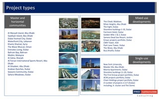 Master and
horizontal
communities
Mixed use
developments
Single-use
developments
C o n s u l t i n g
Al Maryah Island, Abu Dhabi
Saadiyat Island, Abu Dhabi
Dubai Festival City, Dubai
Waterfront City, Lebanon
Khams Shamat, Syria
The Wave Muscat, Oman
Emirates Living, Dubai
Bahrain Bay, Bahrain
Medini, Malaysia
Al Zahia, Sharjah
Al Forsan International Sports Resort, Abu
Dhabi
Al Ghadeer, Abu Dhabi
Arabian Ranches, Dubai
Seasons Community, Dubai
Sahara Meadows, Dubai
The Chedi, Maldives
Rihan Heights, Abu Dhabi
The Eight, Dubai
Shoreline buildings 1-10, Dubai
Fairmont Hotel, Dubai
Golden Mile 1 & 2, Dubai
Samara Dead Sea Resort, Jordan
Emaar projects portfolio, Dubai
CMA Tower, KSA
Park Lane Tower, Dubai
The Wave, Abu Dhabi
Burj Khalifa, Dubai
Project types
New York University
Masdar HQ, Abu Dhabi
Marina Apartments, Dubai
Shoreline buildings 11-20, Dubai
The First Group project portfolio, Dubai
ACW projects portfolio, Dubai
Chain Holdings project portfolio, Dubai
A number of projects in JLT (Dubai)
including, X- cluster and The Dome.
 